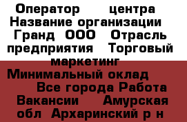 Оператор Call-центра › Название организации ­ Гранд, ООО › Отрасль предприятия ­ Торговый маркетинг › Минимальный оклад ­ 30 000 - Все города Работа » Вакансии   . Амурская обл.,Архаринский р-н